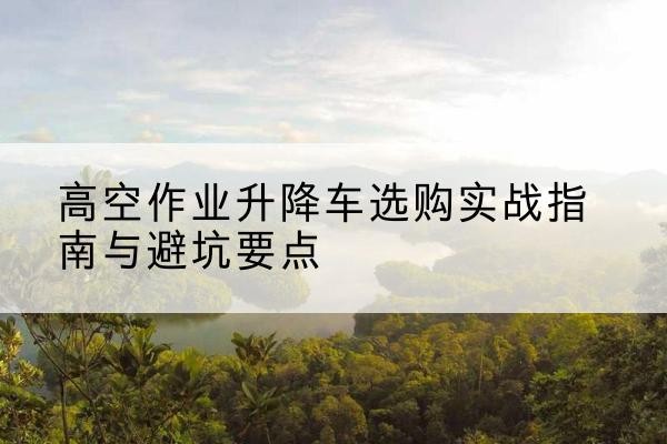 果洛升降车怎么选-高空作业升降车选购实战指南与避坑要点