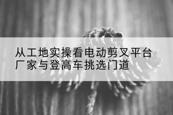 果洛电动剪叉升降平台厂家-从工地实操看电动剪叉平台厂家与登高车挑选门道