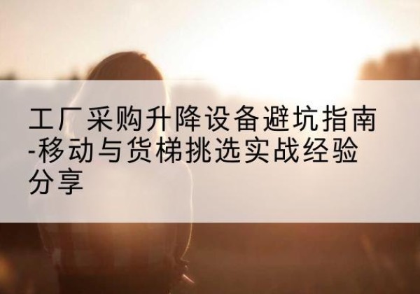 果洛移动式升降机怎么选-工厂采购升降设备避坑指南-移动与货梯挑选实战经验分享