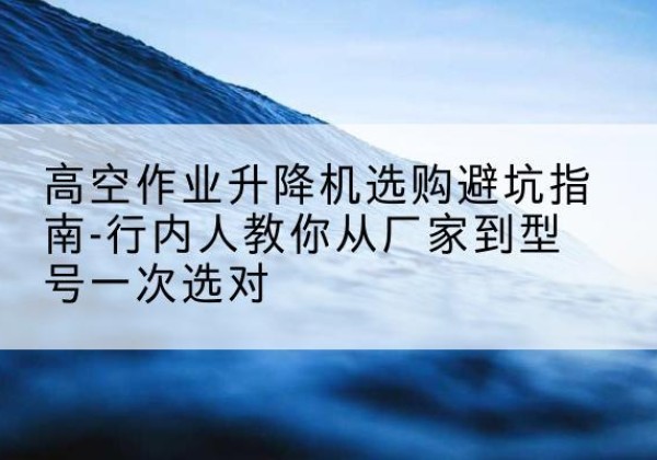 果洛升降平台厂家-高空作业升降机选购避坑指南-行内人教你从厂家到型号一次选对