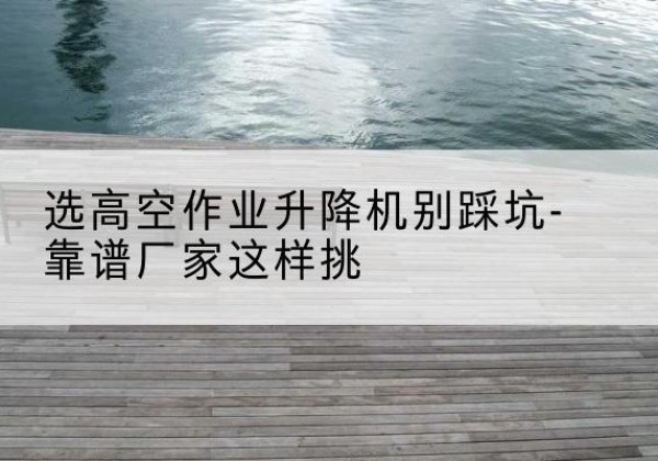 果洛剪叉式升降机厂家-选高空作业升降机别踩坑-靠谱厂家这样挑