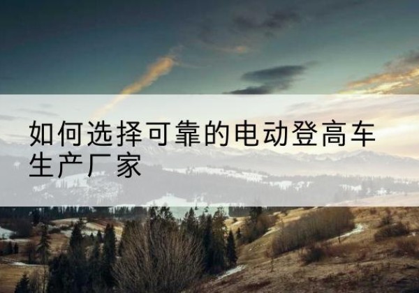 果洛电动登高车厂家-如何选择可靠的电动登高车生产厂家