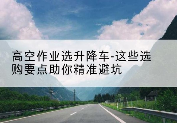 果洛升降车厂家-高空作业选升降车-这些选购要点助你*避坑