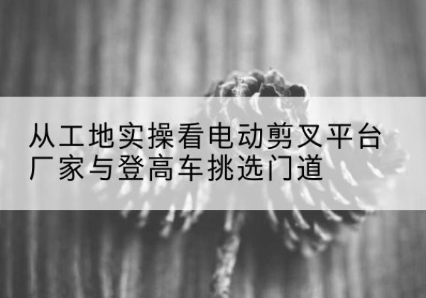 果洛电动剪叉升降平台厂家-从工地实操看电动剪叉平台厂家与登高车挑选门道